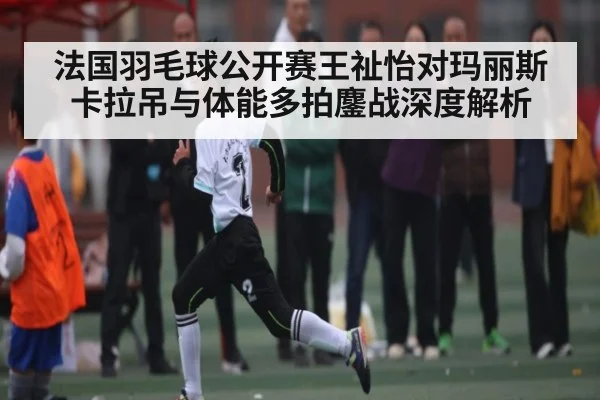 法国羽毛球公开赛王祉怡对玛丽斯卡拉吊与体能多拍鏖战深度解析